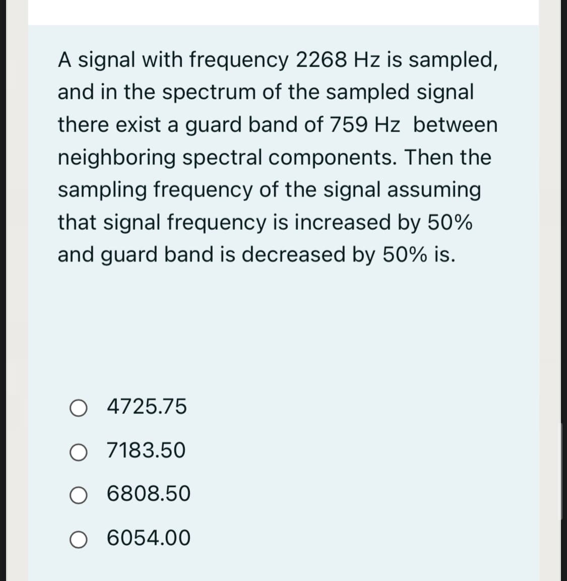 A signal with frequency 2268 Hz is sampled,
and in the spectrum of the sampled signal
there exist a guard band of 759 Hz between
neighboring spectral components. Then the
sampling frequency of the signal assuming
that signal frequency is increased by 50%
and guard band is decreased by 50% is.
O 4725.75
O 7183.50
O 6808.50
O 6054.00
