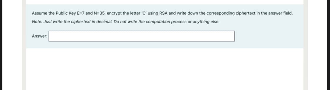 Assume the Public Key E=7 and N=35, encrypt the letter 'C' using RSA and write down the corresponding ciphertext in the answer field.
Note: Just write the ciphertext in decimal. Do not write the computation process or anything else.
Answer:
