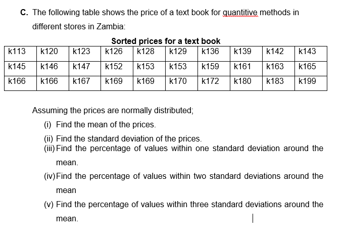 C. The following table shows the price of a text book for quantitive methods in
different stores in Zambia:
Sorted prices for a text book
k126 k128 k129
k113
k120
k123
k136 k139 k142 k143
k145 k146 k147 k152 k153
k153 k159 k161 k163 k165
k166 k166 k167 k169 k169 k170 k172 k180 k183 k199
Assuming the prices are normally distributed;
(i) Find the mean of the prices.
(ii) Find the standard deviation of the prices.
(iii) Find the percentage of values within one standard deviation around the
mean.
(iv) Find the percentage of values within two standard deviations around the
mean
(v) Find the percentage of values within three standard deviations around the
mean.
|
