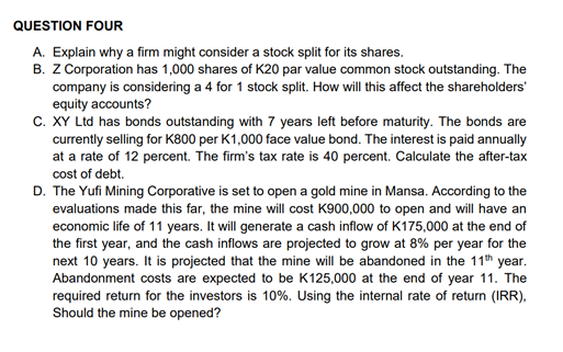 QUESTION FOUR
A. Explain why a firm might consider a stock split for its shares.
B. Z Corporation has 1,000 shares of K20 par value common stock outstanding. The
company is considering a 4 for 1 stock split. How will this affect the shareholders'
equity accounts?
C. XY Ltd has bonds outstanding with 7 years left before maturity. The bonds are
currently selling for K800 per K1,000 face value bond. The interest is paid annually
at a rate of 12 percent. The firm's tax rate is 40 percent. Calculate the after-tax
cost of debt.
D. The Yufi Mining Corporative is set to open a gold mine in Mansa. According to the
evaluations made this far, the mine will cost K900,000 to open and will have an
economic life of 11 years. It will generate a cash inflow of K175,000 at the end of
the first year, and the cash inflows are projected to grow at 8% per year for the
next 10 years. It is projected that the mine will be abandoned in the 11th year.
Abandonment costs are expected to be K125,000 at the end of year 11. The
required return for the investors is 10%. Using the internal rate of return (IRR),
Should the mine be opened?