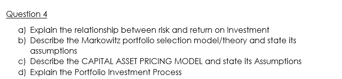 Question 4
a) Explain the relationship between risk and return on Investment
b) Describe the Markowitz portfolio selection model/theory and state its
assumptions
c) Describe the CAPITAL ASSET PRICING MODEL and state its Assumptions
d) Explain the Portfolio Investment Process