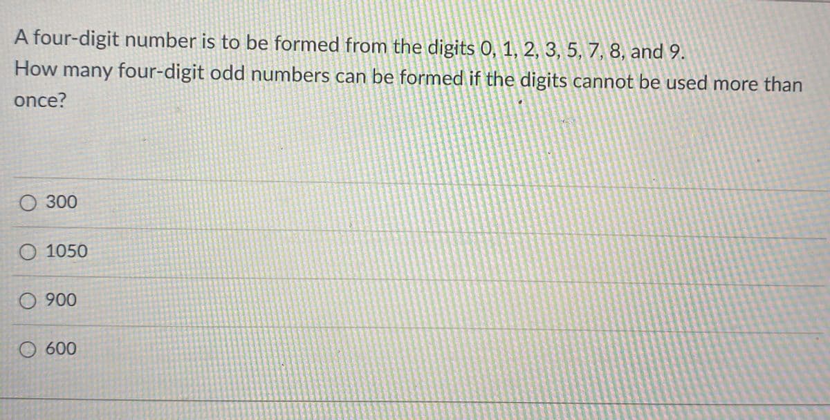 A four-digit number is to be formed from the digits 0, 1, 2, 3, 5, 7, 8, and 9.
How many four-digit odd numbers can be formed if the digits cannot be used more than
once?
О 300
O 1050
O 900
600

