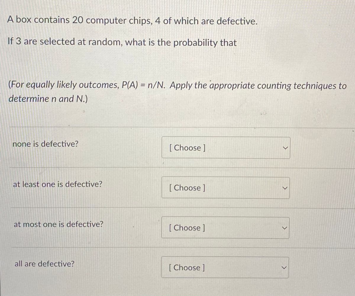 A box contains 20 computer chips, 4 of which are defective.
If 3 are selected at random, what is the probability that
(For equally likely outcomes, P(A) = n/N. Apply the appropriate counting techniques to
%3D
determine n and N.)
none is defective?
[ Choose ]
at least one is defective?
[ Choose ]
at most one is defective?
[ Choose ]
all are defective?
[Choose]
レ
<>
