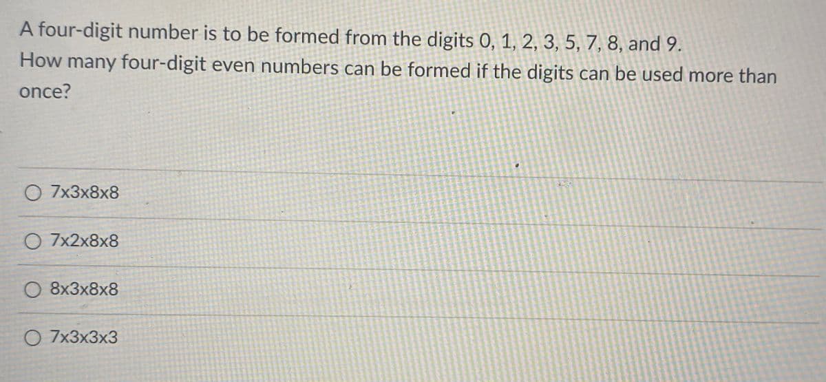 A four-digit number is to be formed from the digits 0, 1, 2, 3, 5, 7, 8, and 9.
How many four-digit even numbers can be formed if the digits can be used more than
once?
О 7x3x8x8
О 7x2х8x8
О 8х3х8х8
O 7x3x3x3
