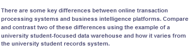 There are some key differences between online transaction
processing systems and business intelligence platforms. Compare
and contrast two of these differences using the example of a
university student-focused data warehouse and how it varies from
the university student records system.