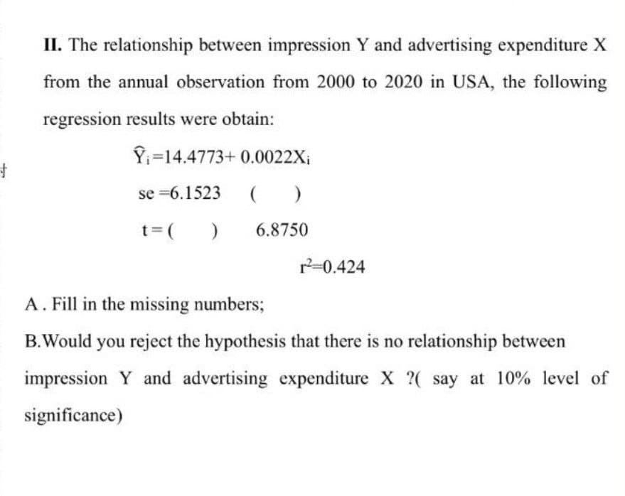 +
II. The relationship between impression Y and advertising expenditure X
from the annual observation from 2000 to 2020 in USA, the following
regression results were obtain:
Y₁-14.4773+0.0022X₁
se=6.1523 ()
t = (
6.8750
)
r²=0.424
A. Fill in the missing numbers;
B.Would you reject the hypothesis that there is no relationship between
impression Y and advertising expenditure X ?( say at 10% level of
significance)