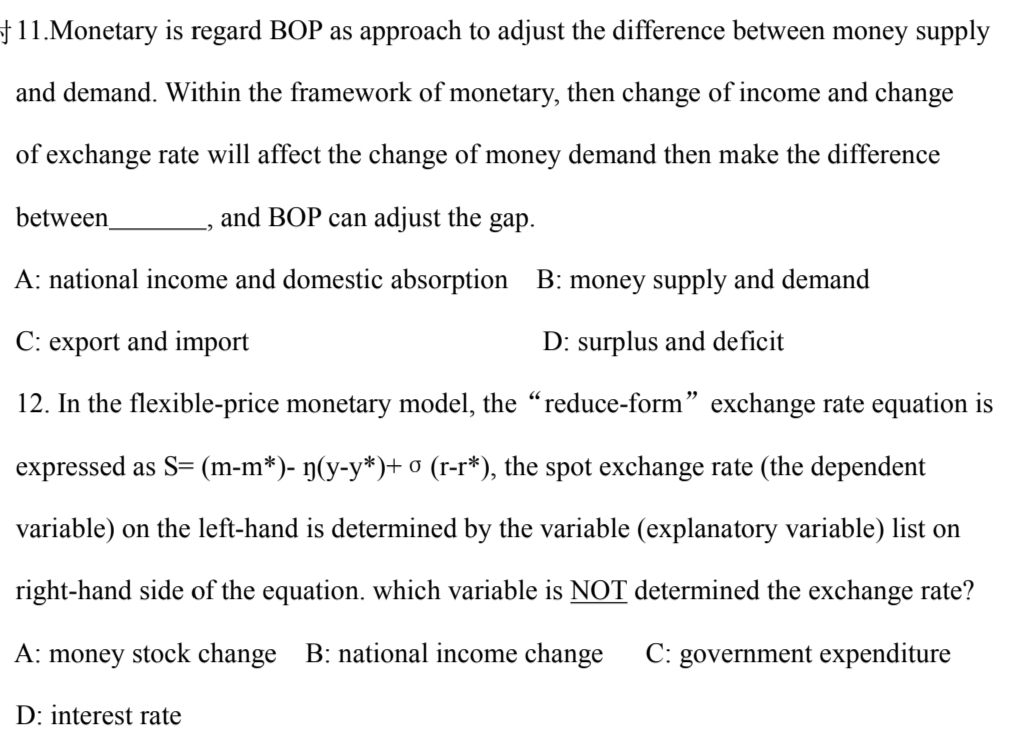 11.Monetary is regard BOP as approach to adjust the difference between money supply
and demand. Within the framework of monetary, then change of income and change
of exchange rate will affect the change of money demand then make the difference
and BOP can adjust the gap.
A: national income and domestic absorption
B: money supply and demand
C: export and import
D: surplus and deficit
12. In the flexible-price monetary model, the "reduce-form" exchange rate equation is
expressed as S= (m-m*)- ŋ(y-y*)+ 0 (r-r*), the spot exchange rate (the dependent
variable) on the left-hand is determined by the variable (explanatory variable) list on
right-hand side of the equation. which variable is NOT determined the exchange rate?
A: money stock change B: national income change C: government expenditure
D: interest rate
between
