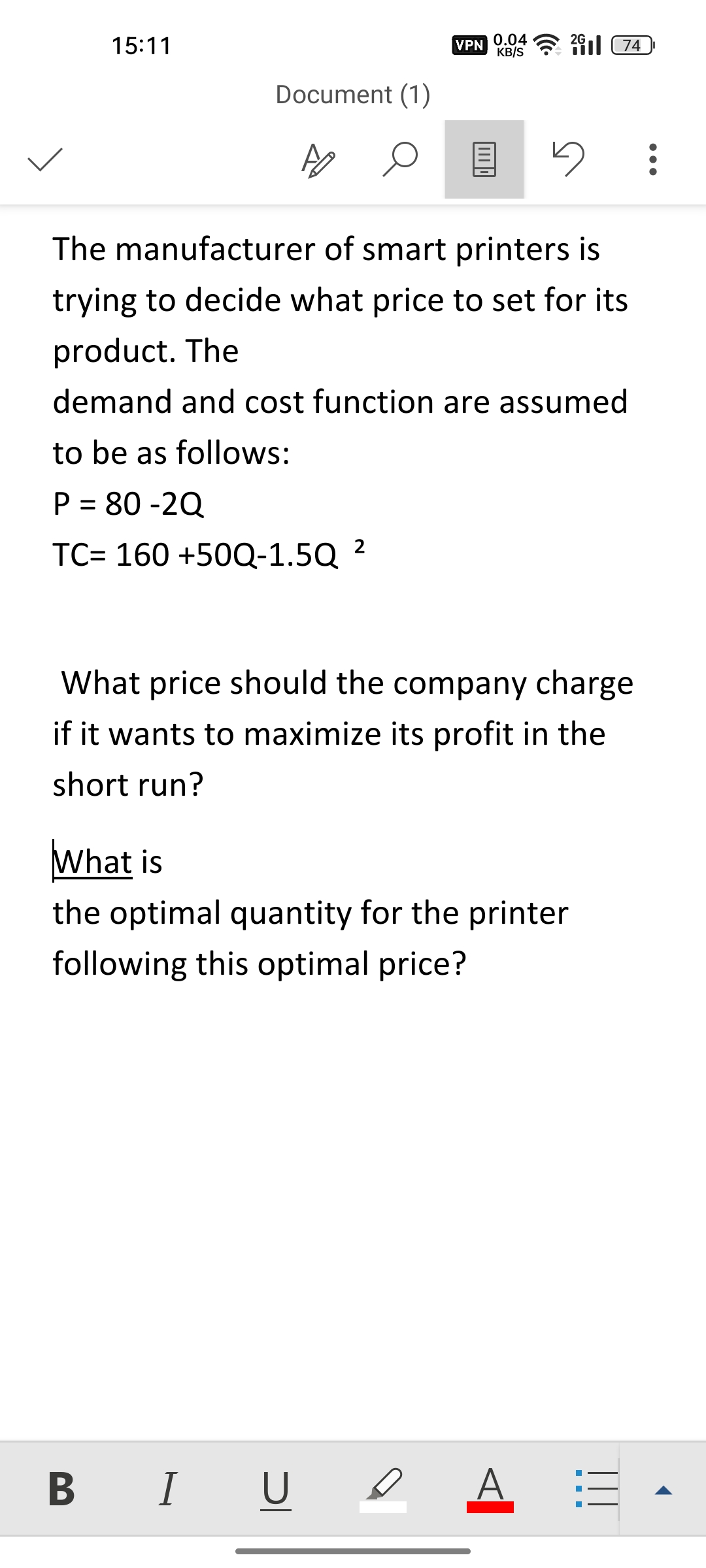 15:11
Document (1)
0
VPN
0.04
KB/S
274
5
The manufacturer of smart printers is
trying to decide what price to set for its
product. The
demand and cost function are assumed
to be as follows:
P = 80-2Q
TC= 160 +50Q-1.5Q 2
What price should the company charge
if it wants to maximize its profit in the
short run?
BI U ο A
What is
the optimal quantity for the printer
following this optimal price?
1:3
- - -
: