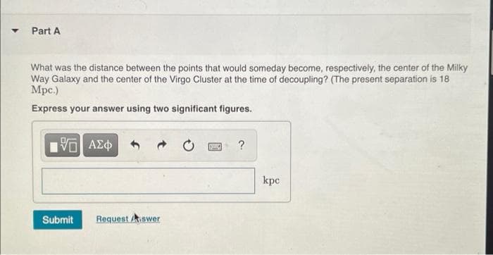 Part A
What was the distance between the points that would someday become, respectively, the center of the Milky
Way Galaxy and the center of the Virgo Cluster at the time of decoupling? (The present separation is 18
Mpc.)
Express your answer using two significant figures.
1ΨΕΙ ΑΣΦ
?
Request Aswer
Submit
kpe