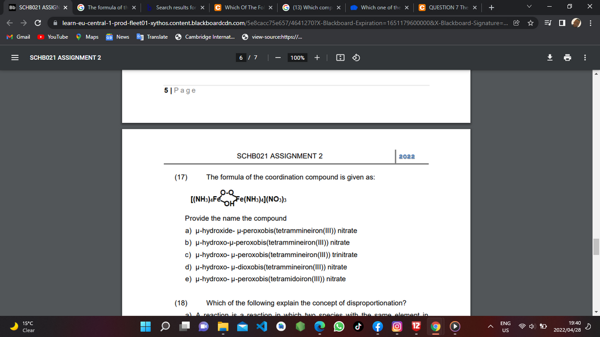 Bb SCHB021 ASSIGN X
The formula of th x
Search results for X
Which Of The Fol X © (13) Which comp X
b
QUESTION 7 The
+
Which one of the X
A learn-eu-central-1-prod-fleet01-xythos.content.blackboardcdn.com/5e8cacc75e657/4641270?X-BIlackboard-Expiration=1651179600000&X-Blackboard-Signature=. E
ES O
M Gmail
YouTube
O Maps
O Cambridge Internat.
O view-source:https://.
News
Translate
SCHB021 ASSIGNMENT 2
6 / 7
+ | 8 O
100%
5|Page
SCHB021 ASSIGNMENT 2
2022
(17)
The formula of the coordination compound is given as:
0-Q
[(NH:)«FeOFe(NH3)«](NO3)3
Provide the name the compound
a) p-hydroxide- P-peroxobis(tetrammineiron(III) nitrate
b) p-hydroxo-u-peroxobis(tetrammineiron(III) nitrate
c) H-hydroxo- u-peroxobis(tetrammineiron(II) trinitrate
d) p-hydroxo- µ-dioxobis(tetrammineiron(III)) nitrate
e) µ-hydroxo- µ-peroxobis(tetramidoiron(III) nitrate
(18)
Which of the following explain the concept of disproportionation?
aLA reaction is a reaction in which two enecies with the same element in
15°C
19:40
O 12
ENG
Clear
US
2022/04/28
