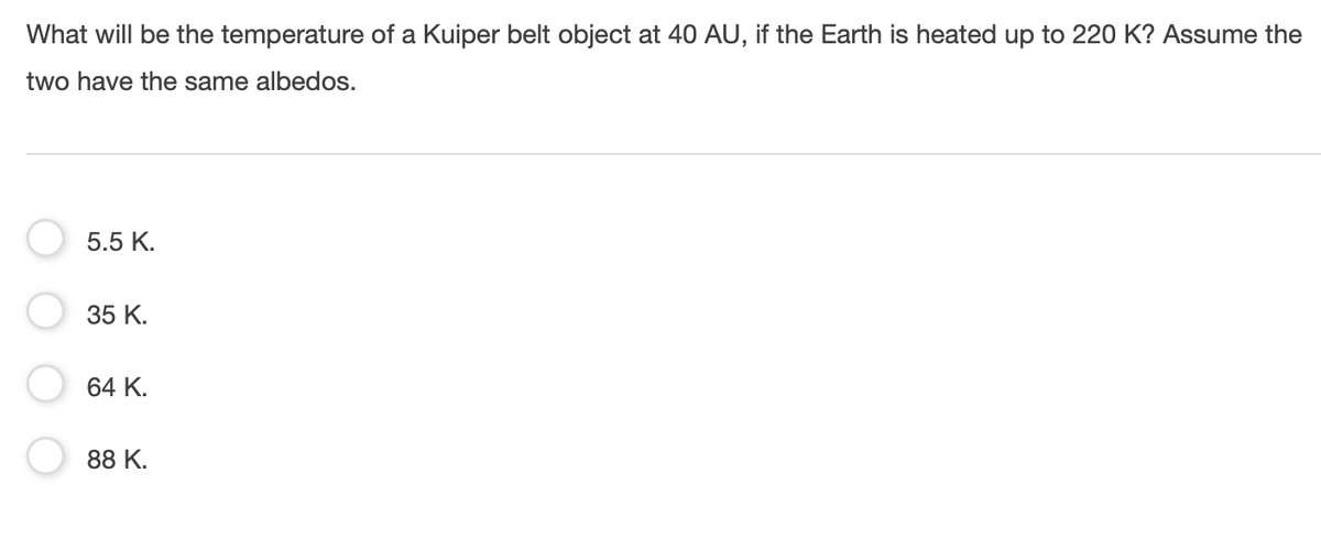 What will be the temperature of a Kuiper belt object at 40 AU, if the Earth is heated up to 220 K? Assume the
two have the same albedos.
5.5 K.
35 K.
64 K.
88 K.

