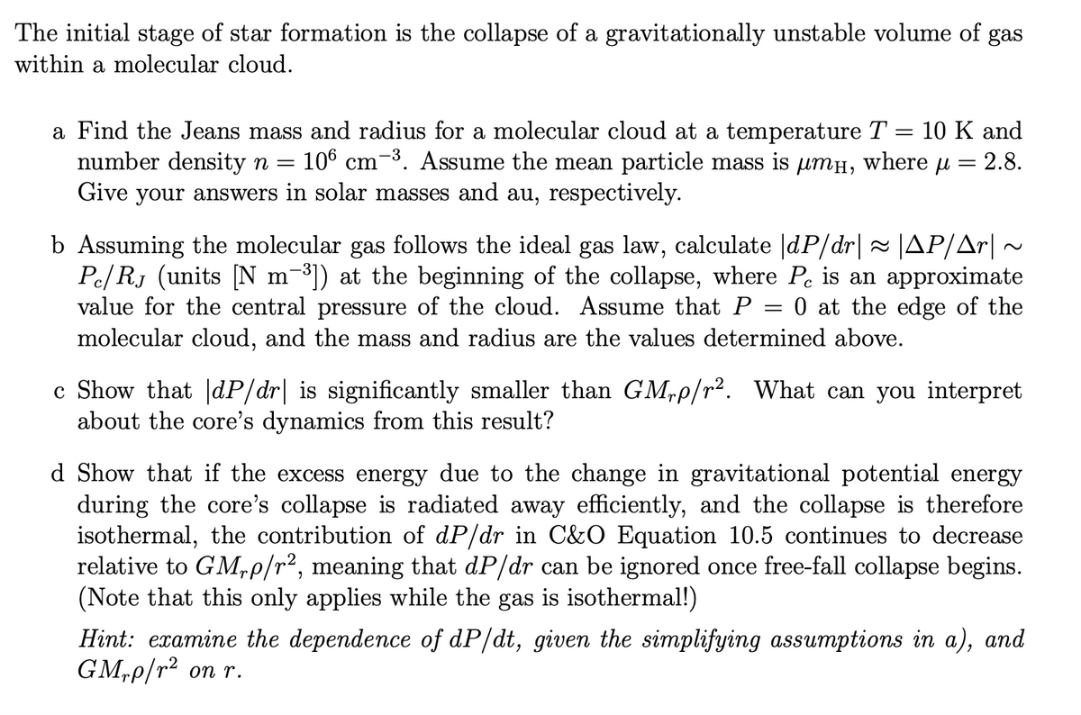 The initial stage of star formation is the collapse of a gravitationally unstable volume of gas
within a molecular cloud.
a Find the Jeans mass and radius for a molecular cloud at a temperature T = 10 K and
number density n =
106 cm-3. Assume the mean particle mass is umH, where u
2.8.
Give your answers in solar masses and au, respectively.
b Assuming the molecular gas follows the ideal gas law, calculate |dP/dr| ~ JAP/Ar|
Pe/ RJ (units [N m-³]) at the beginning of the collapse, where Pe is an approximate
value for the central pressure of the cloud. Assume that P
molecular cloud, and the mass and radius are the values determined above.
0 at the edge of the
c Show that |dP/dr| is significantly smaller than GM,p/r. What can you interpret
about the core's dynamics from this result?
d Show that if the excess energy due to the change in gravitational potential energy
during the core's collapse is radiated away efficiently, and the collapse is therefore
isothermal, the contribution of dP/dr in C&O Equation 10.5 continues to decrease
relative to GM,P/r², meaning that dP/dr can be ignored once free-fall collapse begins.
(Note that this only applies while the gas is isothermal!)
Hint: examine the dependence of dP/dt, given the simplifying assumptions in a), and
GM,p/r² on r.

