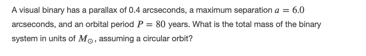 A visual binary has a parallax of 0.4 arcseconds, a maximum separation a =
6.0
arcseconds, and an orbital period P = 80 years. What is the total mass of the binary
system in units of Mo, assuming a circular orbit?
