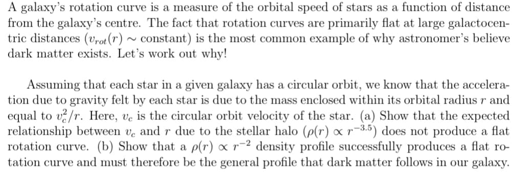 A galaxy's rotation curve is a measure of the orbital speed of stars as a function of distance
from the galaxy's centre. The fact that rotation curves are primarily flat at large galactocen-
tric distances (vrot(r) ~ constant) is the most common example of why astronomer's believe
dark matter exists. Let's work out why!
Assuming that each star in a given galaxy has a circular orbit, we know that the accelera-
tion due to gravity felt by each star is due to the mass enclosed within its orbital radius r and
equal to v?/r. Here, ve is the circular orbit velocity of the star. (a) Show that the expected
relationship between ve and r due to the stellar halo (p(r) xr-3.5) does not produce a flat
rotation curve. (b) Show that a p(r) ∞ r¯² density profile successfully produces a flat ro-
tation curve and must therefore be the general profile that dark matter follows in our galaxy.
