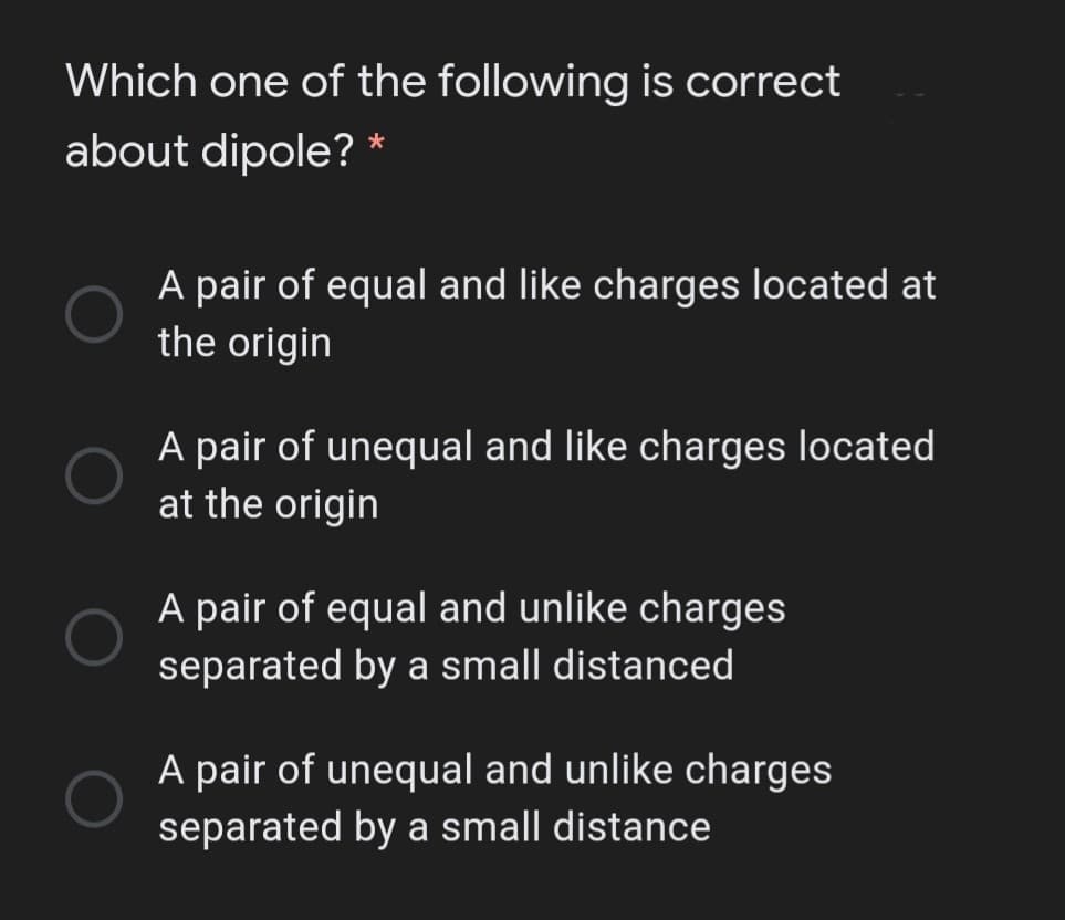 Which one of the following is correct
about dipole? *
A pair of equal and like charges located at
the origin
A pair of unequal and like charges located
at the origin
A pair of equal and unlike charges
separated by a small distanced
A pair of unequal and unlike charges
separated by a small distance
