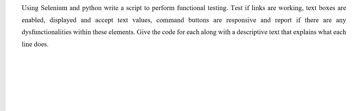 Using Selenium and python write a script to perform functional testing. Test if links are working, text boxes are
enabled, displayed and accept text values, command buttons are responsive and report if there are any
dysfunctionalities within these elements. Give the code for each along with a descriptive text that explains what each
line does.

