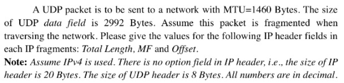 A UDP packet is to be sent to a network with MTU=1460 Bytes. The size
of UDP data field is 2992 Bytes. Assume this packet is fragmented when
traversing the network. Please give the values for the following IP header fields in
each IP fragments: Total Length, MF and Offset.
Note: Assume IPV4 is used. There is no option field in IP header, i.e., the size of IP
header is 20 Bytes. The size of UDP header is 8 Bytes. All numbers are in decimal.
