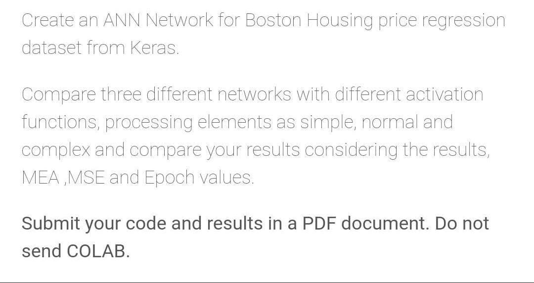 Create an ANN Network for Boston Housing price regression
dataset from Keras.
Compare three different networks with different activation
functions, processing elements as simple, normal and
complex and compare your results considering the results,
MEA ,MSE and Epoch values.
Submit your code and results in a PDF document. Do not
send COLAB.
