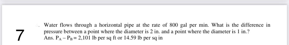 7
Water flows through a horizontal pipe at the rate of 800 gal per min. What is the difference in
pressure between a point where the diameter is 2 in. and a point where the diameter is 1 in.?
Ans. PA - PB = 2,101 lb per sq ft or 14.59 lb per sq in