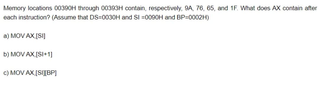 Memory locations 00390H through 00393H contain, respectively, 9A, 76, 65, and 1F. What does AX contain after
each instruction? (Assume that DS=0030H and SI =0090H and BP=0002H)
a) MOV AX,[SI]
b) MOV AX,[SI+1]
c) MOV AX,[SI][BP]
