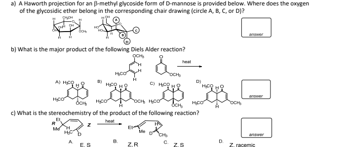 a) A Haworth projection for an ß-methyl glycoside form of D-mannose is provided below. Where does the oxygen
of the glycosidic ether belong in the corresponding chair drawing (circle A, B, C, or D)?
HOH
H CHOH
K
A H
OH OH
R
b) What is the major product of the following Diels Alder reaction?
ỌCH₂
A) H₂CH
H
Et
OCH
Me
H
H₂C
A
HO
Z
E. S
B)
H₂CO
H.CO OCH₂
H₂CO
OCH H₂CO
c) What is the stereochemistry of the product of the following reaction?
heat
H.CO HO
H
B.
Et
Z.R
OCH₂
G) HỌ HỌ
G
Me
DRICHS
heat
C
OCH₂
D)
Z.S
H₂CO
D.
OCH₂
answer
answer
answer
Z. racemic