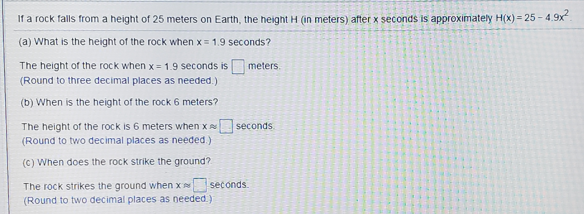 If a rock falls from a height of 25 meters on Earth, the height H (in meters) after x seconds is approximately H(x) = 25 – 4.9x".
(a) What is the height of the rock when x = 1.9 seconds?
The height of the rock when x = 1.9 seconds is meters.
(Round to three decimal places as needed.)
(b) When is the height of the rock 6 meters?
The height of the rock is 6 meters when x seconds.
(Round to two decimal places as needed.)
(c) When does the rock strike the ground?
The rock strikes the ground when x
seconds.
(Round to two decimal places as needed.)
