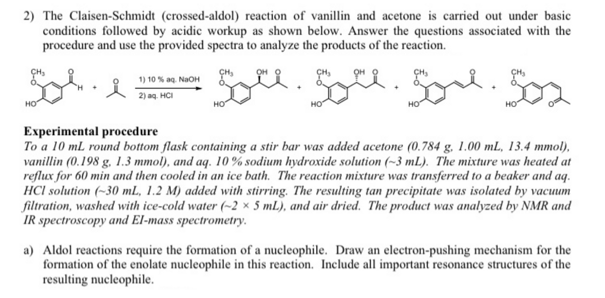 2) The Claisen-Schmidt (crossed-aldol) reaction of vanillin and acetone is carried out under basic
conditions followed by acidic workup as shown below. Answer the questions associated with the
procedure and use the provided spectra to analyze the products of the reaction.
CH3
ÇH3
он
CH3
он
CH3
1) 10 % aq. NaoH
2) аq. HCI
но
но
HO
HO
HO
Experimental procedure
To a 10 mL round bottom flask containing a stir bar was added acetone (0.784 g, 1.00 mL, 13.4 mmol),
vanillin (0.198 g, 1.3 mmol), and aq. 10% sodium hydroxide solution (~3 mL). The mixture was heated at
reflux for 60 min and then cooled in an ice bath. The reaction mixture was transferred to a beaker and aq.
HCl solution (-30 mL, 1.2 M) added with stirring. The resulting tan precipitate was isolated by vacuum
filtration, washed with ice-cold water (~2 × 5 mL), and air dried. The product was analyzed by NMR and
IR spectroscopy and El-mass spectrometry.
a) Aldol reactions require the formation of a nucleophile. Draw an electron-pushing mechanism for the
formation of the enolate nucleophile in this reaction. Include all important resonance structures of the
resulting nucleophile.
