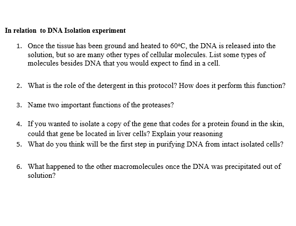 In relation to DNA Isolation experiment
1. Once the tissue has been ground and heated to 60°C, the DNA is released into the
solution, but so are many other types of cellular molecules. List some types of
molecules besides DNA that you would expect to find in a cell.
2. What is the role of the detergent in this protocol? How does it perform this function?
3. Name two important functions of the proteases?
4. If you wanted to isolate a copy of the gene that codes for a protein found in the skin,
could that gene be located in liver cells? Explain your reasoning
5. What do you think will be the first step in purifying DNA from intact isolated cells?
6. What happened to the other macromolecules once the DNA was precipitated out of
solution?