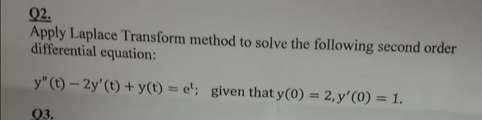 Q2.
Apply Laplace Transform method to solve the following second order
differential equation:
y" (t) – 2y'(t) + y(t) = e'; given that y(0) = 2, y'(0) = 1.
%3D
%3D
03.
