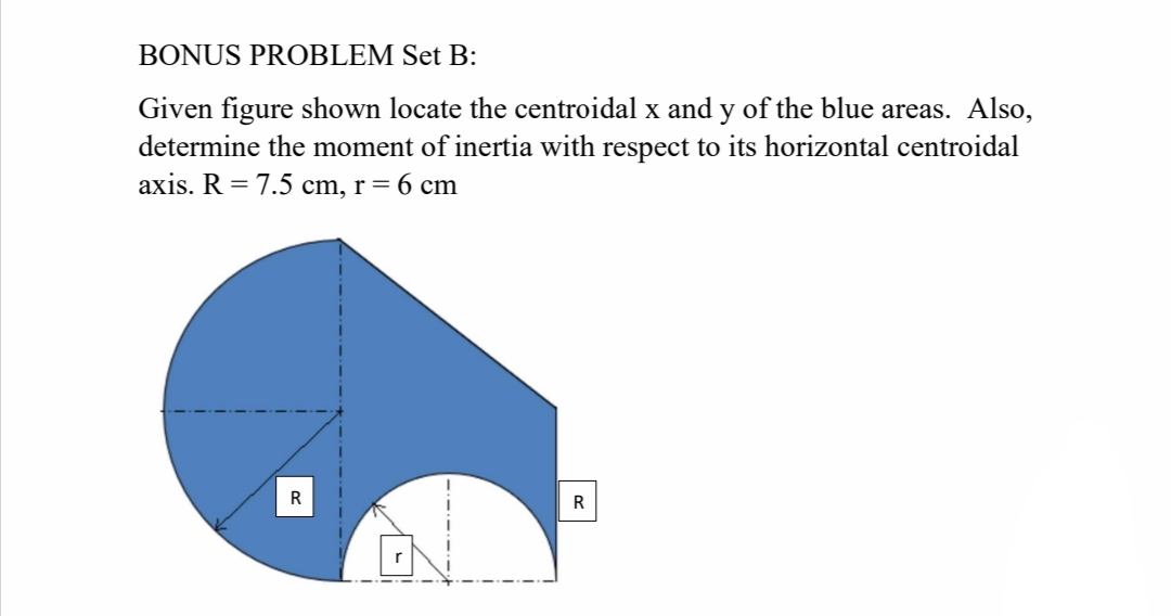 BONUS PROBLEM Set B:
Given figure shown locate the centroidal x and y of the blue areas. Also,
determine the moment of inertia with respect to its horizontal centroidal
axis. R = 7.5 cm, r= 6 cm
R
R
