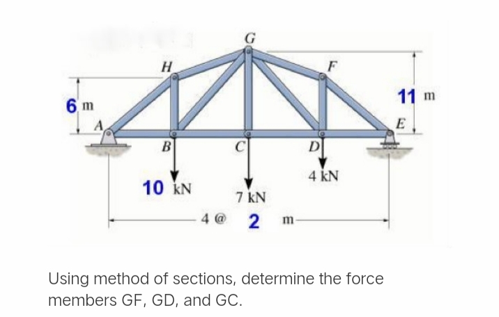 11 m
6 m
E
B
D
4 kN
10 kN
7 kN
4 @
2
m-
Using method of sections, determine the force
members GF, GD, and GC.
