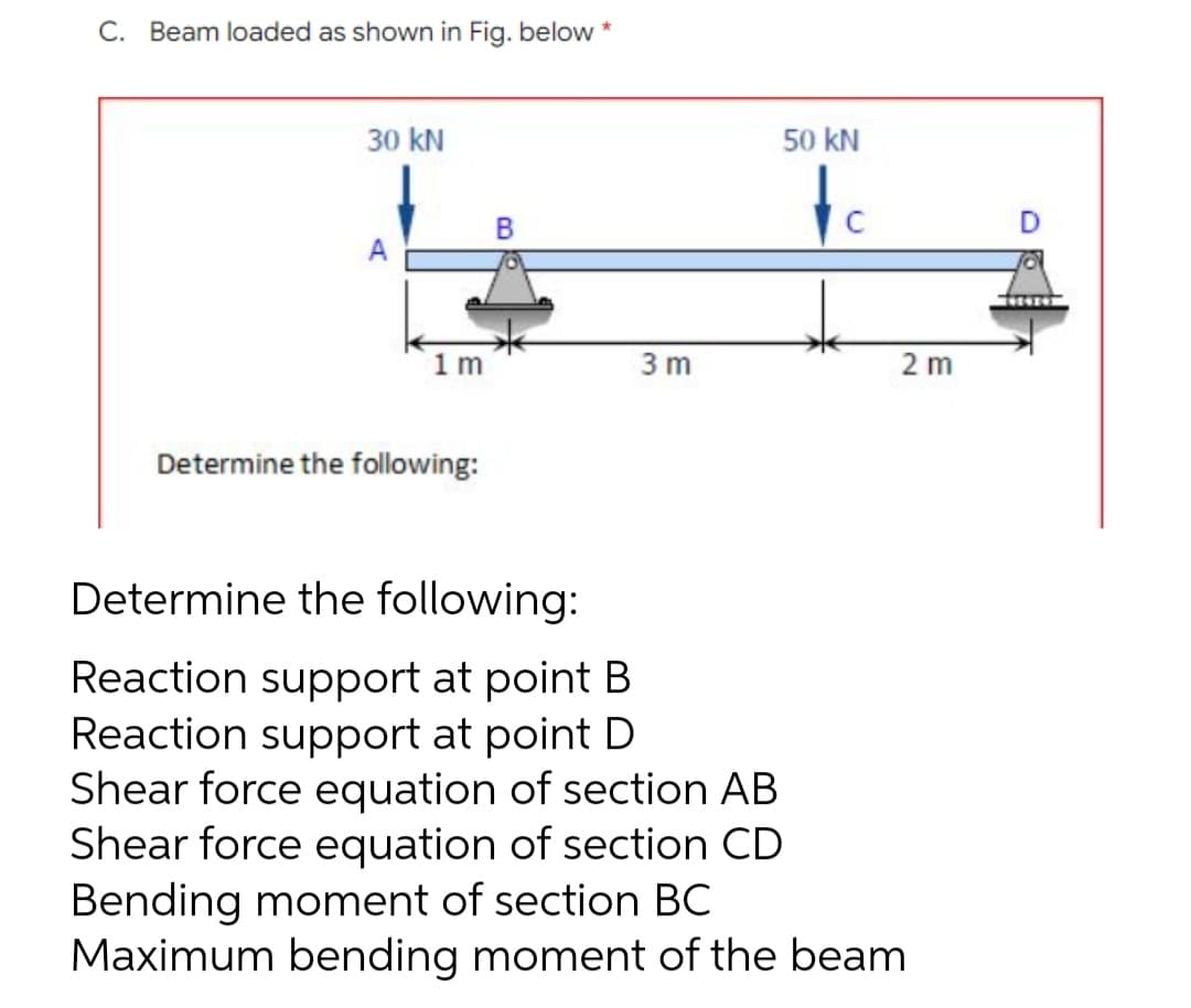 C. Beam loaded as shown in Fig. below
30 kN
A
1m
2m
Determine the following:
Determine the following:
Reaction support at point B
Reaction support at point D
Shear force equation of section AB
Shear force equation of section CD
Bending moment of section BC
Maximum bending moment of the beam
3m
50 KN
to