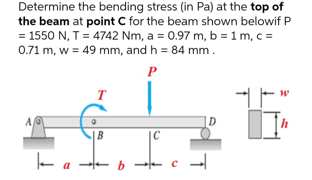 Determine the bending stress (in Pa) at the top of
the beam at point C for the beam shown belowif P
= 1550 N, T = 4742 Nm, a = 0.97 m, b = 1 m, c =
0.71 m, w = 49 mm, and h = 84 mm.
P
T
ㅏ
AO
А
D
ka
| B
b
|C
↑
W
]]"
h