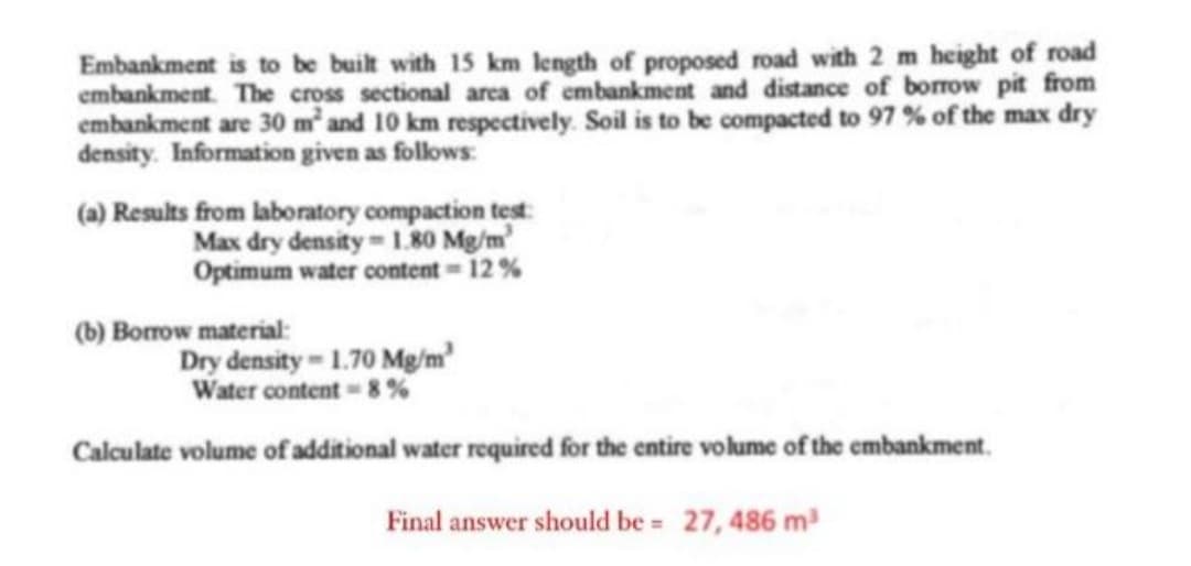 Embankment is to be built with 15 km length of proposed road with 2 m height of road
embankment. The cross sectional area of embankment and distance of borrow pit from
embankment are 30 m² and 10 km respectively. Soil is to be compacted to 97 % of the max dry
density. Information given as follows:
(a) Results from laboratory compaction test:
Max dry density-1.80 Mg/m³
Optimum water content=12%
(b) Borrow material:
Dry density-1.70 Mg/m²
Water content-8%
Calculate volume of additional water required for the entire volume of the embankment
Final answer should be = 27, 486 m³