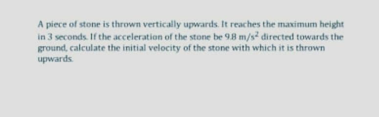 A piece of stone is thrown vertically upwards. It reaches the maximum height
in 3 seconds. If the acceleration of the stone be 9.8 m/s2 directed towards the
ground, calculate the initial velocity of the stone with which it is thrown
upwards.