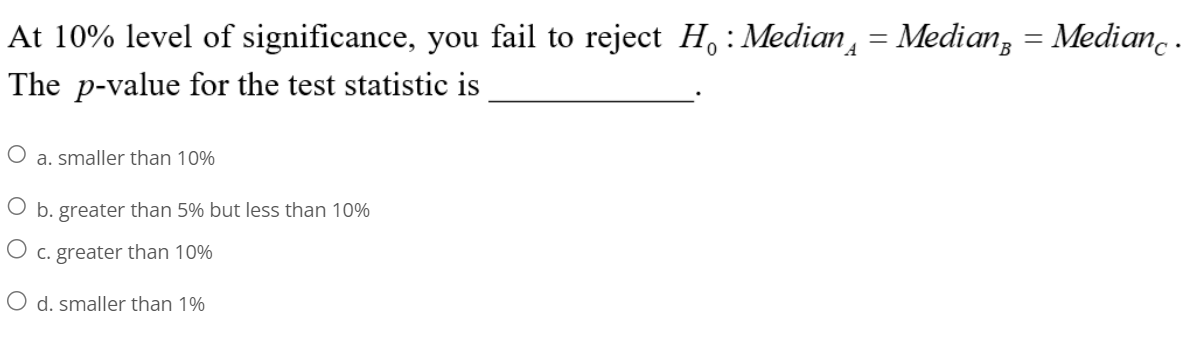 At 10% level of significance, you fail to reject H : Median¸ = Median = Medianc .
The p-value for the test statistic is
O a. smaller than 10%
O b. greater than 5% but less than 10%
c. greater than 10%
O d. smaller than 1%