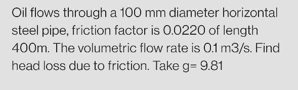 Oil flows through a 100 mm diameter horizontal
steel pipe, friction factor is 0.0220 of length
400m. The volumetric flow rate is 0.1 m3/s. Find
head loss due to friction. Take g= 9.81