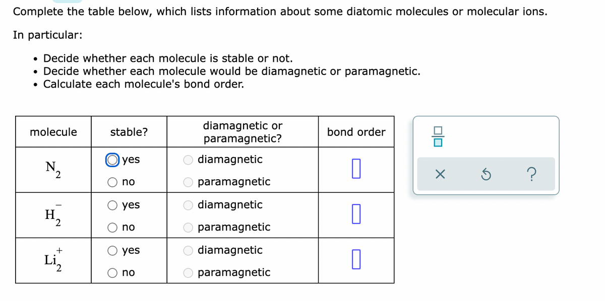 Complete the table below, which lists information about some diatomic molecules or molecular ions.
In particular:
• Decide whether each molecule is stable or not.
Decide whether each molecule would be diamagnetic or paramagnetic.
• Calculate each molecule's bond order.
diamagnetic or
paramagnetic?
molecule
stable?
bond order
yes
diamagnetic
N.
2
no
paramagnetic
yes
diamagnetic
H
2
no
paramagnetic
diamagnetic
Li,
+
yes
no
paramagnetic
OO O
