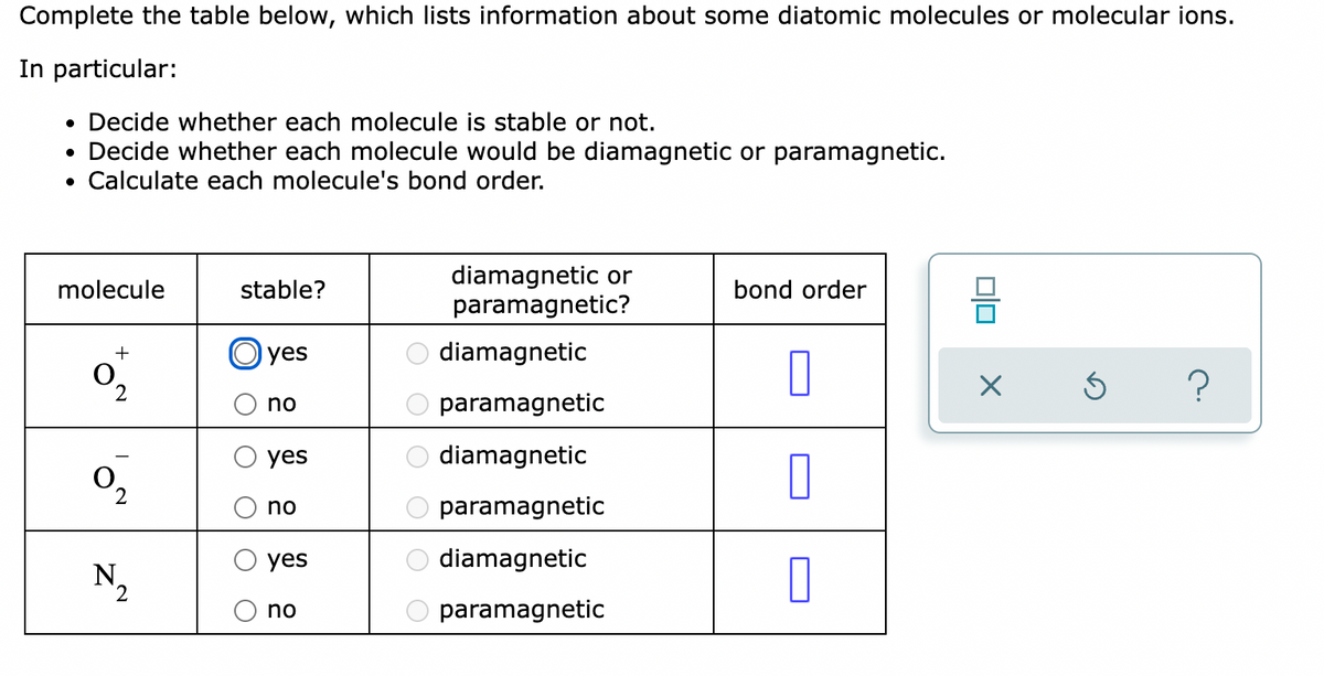 Complete the table below, which lists information about some diatomic molecules or molecular ions.
In particular:
• Decide whether each molecule is stable or not.
• Decide whether each molecule would be diamagnetic or paramagnetic.
• Calculate each molecule's bond order.
diamagnetic or
paramagnetic?
molecule
stable?
bond order
Гyes
diamagnetic
no
paramagnetic
yes
diamagnetic
O,
2
no
paramagnetic
yes
diamagnetic
N,
no
paramagnetic
O OO
