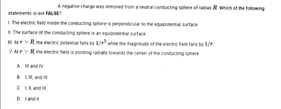 A negative charge was removed from a neutral conducting sphere of radius R. Which of the following
statements iS/are FALSE?
I. The electric field inside the conducting sphere is perpendicular to the equipotential surface.
II. The surface of the conducting sphere is an equipotential surface.
III. At r> R, the electric potential falls by 1/r while the magnitude of the electric field falls by 1/r.
'V. At r> R the electric field is pointing radially towards the center of the conducting sphere.
A. II and IV
B. I, II, and IV
C. I, II, and III
D. I and II
