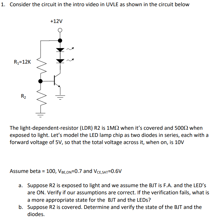1. Consider the circuit in the intro video in UVLE as shown in the circuit below
+12V
R1=12K
R2
The light-dependent-resistor (LDR) R2 is 1M2 when it's covered and 5002 when
exposed to light. Let's model the LED lamp chip as two diodes in series, each with a
forward voltage of 5V, so that the total voltage across it, when on, is 10v
Assume beta = 100, VBe,On=0.7 and VCe,sat=0.6V
a. Suppose R2 is exposed to light and we assume the BJT is F.A. and the LED's
are ON. Verify if our assumptions are correct. If the verification fails, what is
a more appropriate state for the BJT and the LEDS?
b. Suppose R2 is covered. Determine and verify the state of the BJT and the
diodes.
