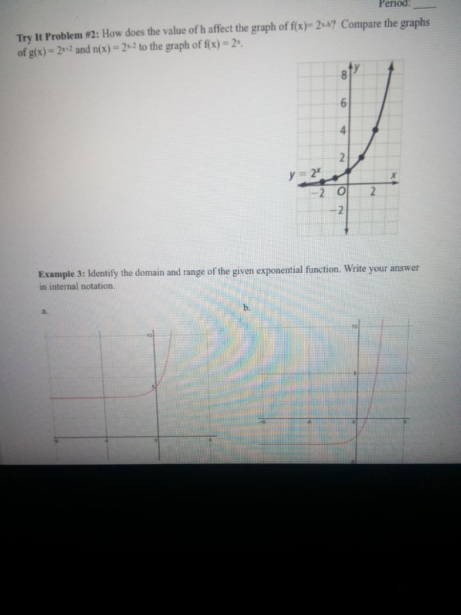 Репоd:
Try It Problem #2: How does the value of h affect the graph of f(x)= 2x-h? Compare the graphs
of g(x) 2x+2 and n(x) 2-2 to the graph of f(x) = 2%.
8.
4
21
y = 2
2 0
-2
Example 3: Identify the domain and range of the given exponential function. Write your answer
in internal notation.
a.
