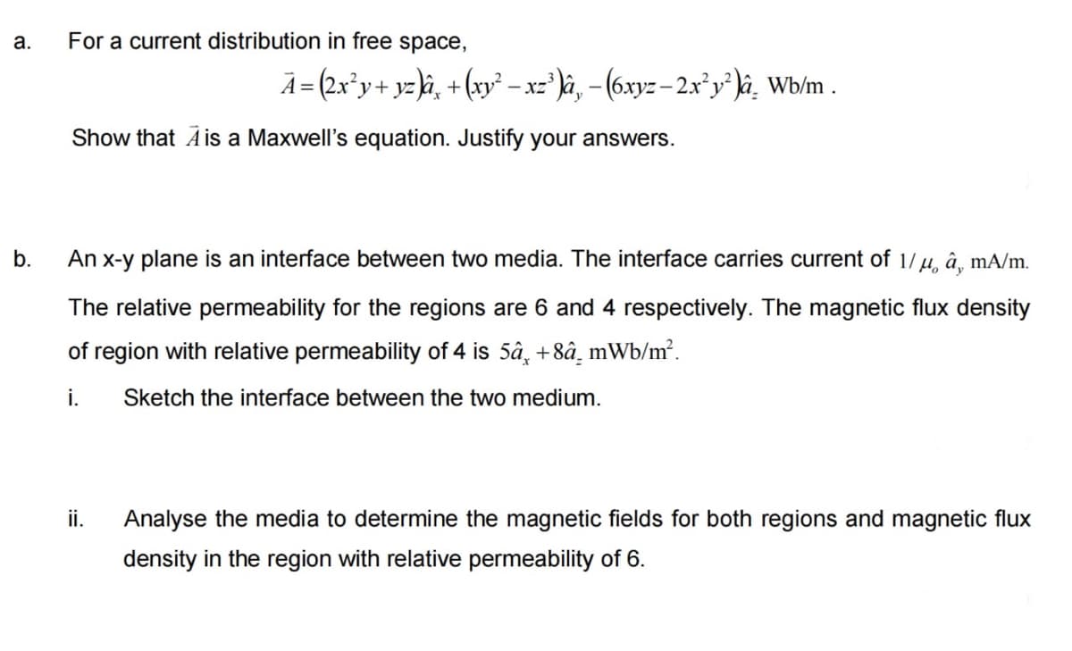 a.
b.
For a current distribution in free space,
Ã= (2x²y + y²)â¸ +(xy² − xz³)â‚ − (6xyz – 2x²y²)â¸ Wb/m .
Show that A is a Maxwell's equation. Justify your answers.
An x-y plane is an interface between two media. The interface carries current of 1/μ â, mA/m.
The relative permeability for the regions are 6 and 4 respectively. The magnetic flux density
of region with relative permeability of 4 is 5â¸ +8â mWb/m².
i.
Sketch the interface between the two medium.
ii.
Analyse the media to determine the magnetic fields for both regions and magnetic flux
density in the region with relative permeability of 6.