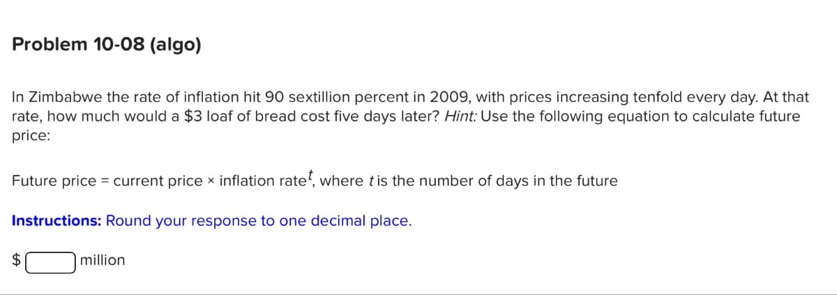 Problem 10-08 (algo)
In Zimbabwe the rate of inflation hit 90 sextillion percent in 2009, with prices increasing tenfold every day. At that
rate, how much would a $3 loaf of bread cost five days later? Hint: Use the following equation to calculate future
price:
Future price = current price x inflation rate, where t is the number of days in the future
Instructions: Round your response to one decimal place.
$
million