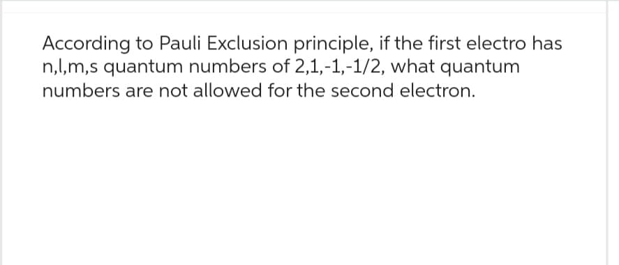 According to Pauli Exclusion principle, if the first electro has
n,l,m,s quantum numbers of 2,1,-1,-1/2, what quantum
numbers are not allowed for the second electron.