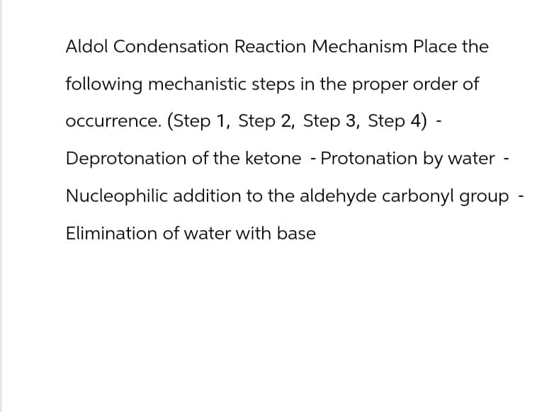 Aldol Condensation Reaction Mechanism Place the
following mechanistic steps in the proper order of
occurrence. (Step 1, Step 2, Step 3, Step 4) -
Deprotonation of the ketone - Protonation by water -
Nucleophilic addition to the aldehyde carbonyl group
Elimination of water with base