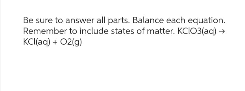 Be sure to answer all parts. Balance each equation.
Remember to include states of matter. KCIO3(aq) →
KCl(aq) + O2(g)