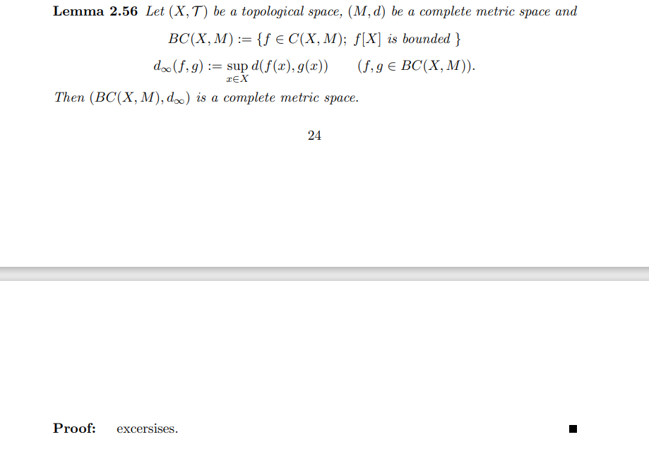 Lemma 2.56 Let (X,T) be a topological space, (M, d) be a complete metric space and
BC(X, M) := {f e C(X, M); f[X] is bounded }
do(f, 9)
:= sup d(f(x), g(x))
reX
(f,9€ BC(X, М)).
Then (BC(X, M), d) is a complete metric space.
24
Proof:
excersises.
