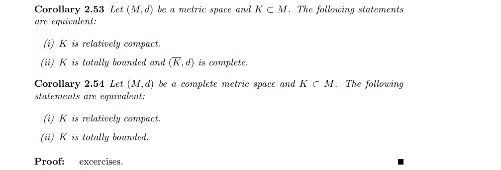 Corollary 2.53 Let (M, d) be a metric space and K C M. The following statements
are equivalent:
(i) K is relatively compact.
(ii) K is totally bounded and (K,d) is complete.
Corollary 2.54 Let (M, d) be a complete metric space and K C M. The following
statements are equivalent:
(i) K is relatively compact.
(ii) K is totally bounded.
Proof:
excercises.
