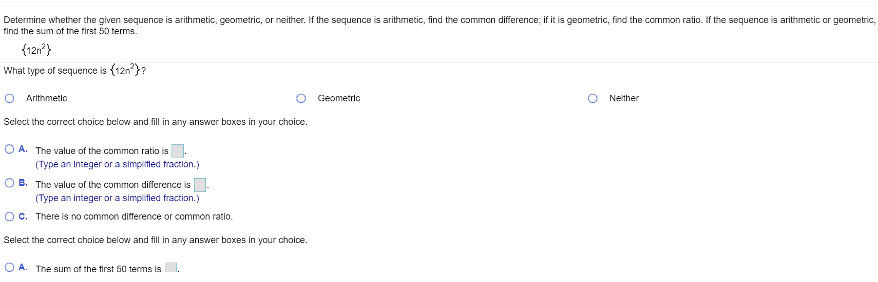 Determine whether the given sequence is arithmetic, geometric, or neither. If the sequence is arithmetic, find the common difference; if it is geometric, find the common ratio. If the sequence is arithmetic or geometric,
find the sum of the first 50 terms.
{12n²}
What type of sequence is (12n}?
